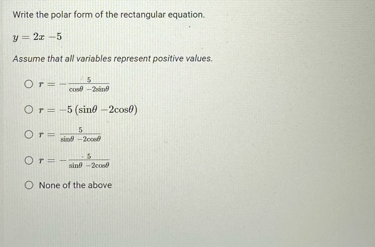 Write the polar form of the rectangular equation.
y = 2x - 5
Assume that all variables represent positive values.
Or=
5
cose-2sin0
O r = -5 (sin -2cos0)
5
sin-2cose
Or=
5
O r = - sin -2cos
None of the above