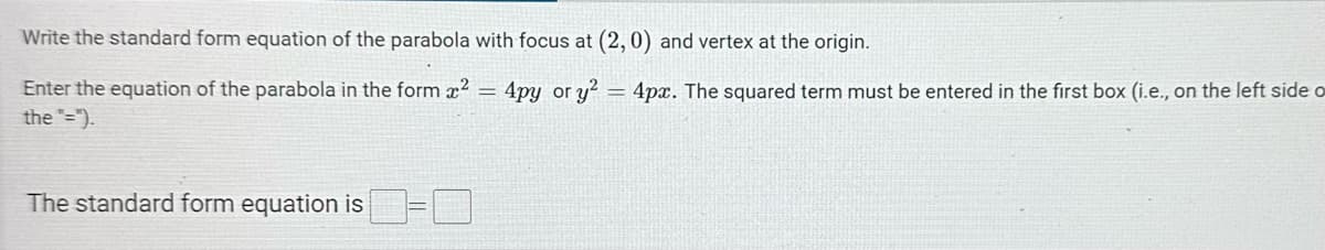 Write the standard form equation of the parabola with focus at (2, 0) and vertex at the origin.
=
Enter the equation of the parabola in the form ²
the "=").
The standard form equation is
4py or y24px. The squared term must be entered in the first box (i.e., on the left side o