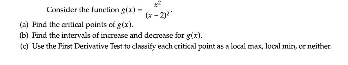 Consider the function g(x) =
(x – 2)2
(a) Find the critical points of g(x).
(b) Find the intervals of increase and decrease for g(x).
(c) Use the First Derivative Test to classify each critical point as a local max, local min, or neither.
