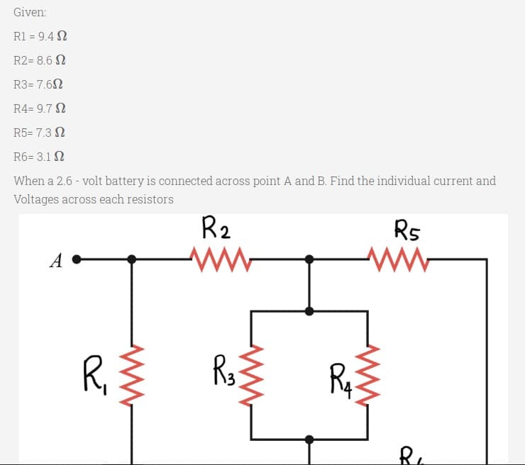 Given:
R1 = 9.4 N
R2= 8.6 N
R3= 7.6N
R4= 9.7 N
R5= 7.3 N
R6= 3.1 N
When a 2.6 - volt battery is connected across point A and B. Find the individual current and
Voltages across each resistors
R2
Rs
A
R,
Ry
R.
