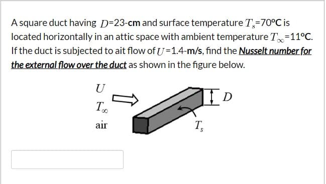 A square duct having D=23-cm and surface temperature T=70°C is
located horizontally in an attic space with ambient temperature T=11°C.
If the duct is subjected to ait flow of U=1.4-m/s, find the Nusselt number for
the external flow over the duct as shown in the figure below.
U
air
T

