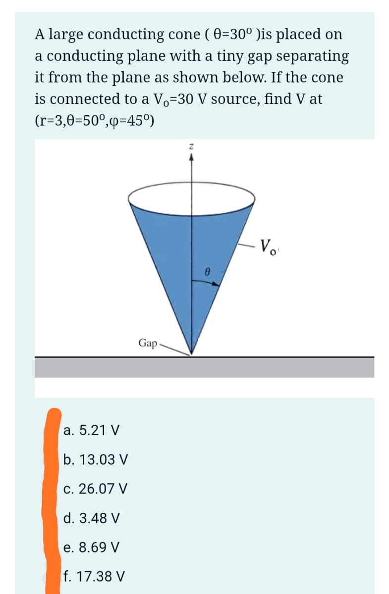 A large conducting cone ( 0=30° )is placed on
a conducting plane with a tiny gap separating
it from the plane as shown below. If the cone
is connected to a Vo=30 V source, find V at
(r=3,0=50°,p=45°)
Vo
Gap
a. 5.21 V
b. 13.03 V
c. 26.07 V
d. 3.48 V
e. 8.69 V
f. 17.38 V
