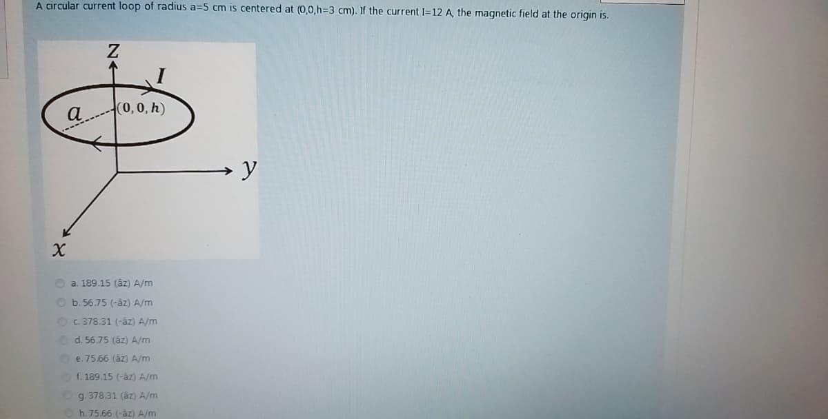 A circular current loop of radius a=5 cm is centered at (0,0,h%3D3 cm). If the current I=12 A, the magnetic field at the origin is.
(0,0, h)
a.
O a. 189.15 (áz) A/m
O b. 56.75 (-âz) A/m
OC.378.31 (-áz) A/m
O d. 56.75 (áz) A/m
Oe. 75.66 (áz) A/m
O f. 189.15 (-âz) A/m
g. 378.31 (áz) A/m
h. 75.66 (-áz) A/m
