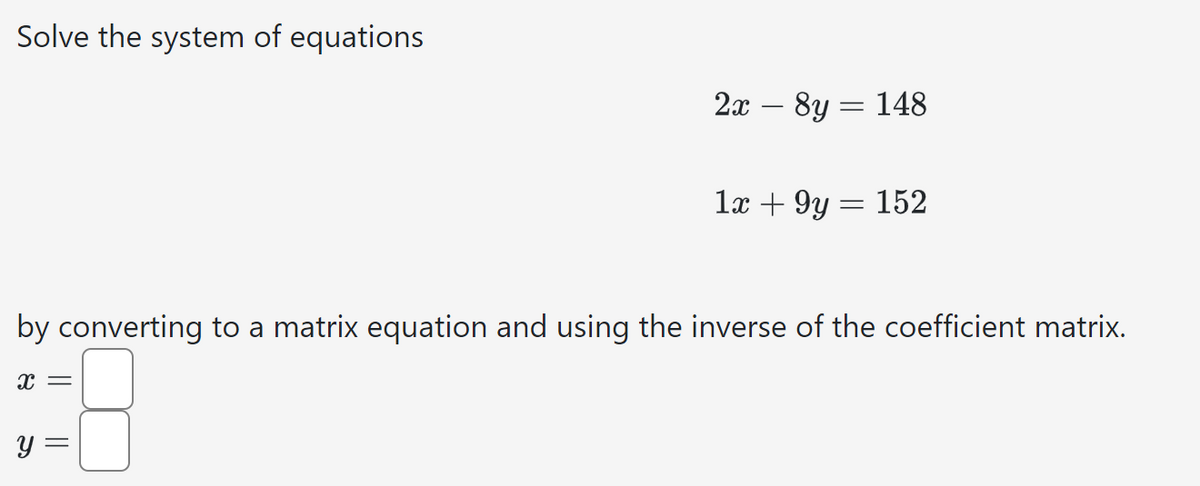 Solve the system of equations
2x - 8y = 148
1x + 9y
=
152
by converting to a matrix equation and using the inverse of the coefficient matrix.
x =
y =