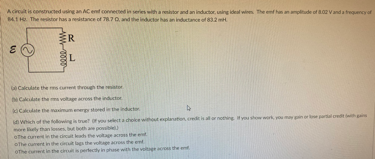 Acircuit is constructed using an AC emf connected in series with a resistor and an inductor, using ideal wires. The emf has an amplitude of 8.02 V and a frequency of
84.1 Hz. The resistor has a resistance of 78.7 Q, and the inductor has an inductance of 83.2 mH.
ER
(a) Calculate the rms current through the resistor.
(b) Calculate the rms voltage across the inductor.
(c) Calculate the maximum energy stored in the inductor.
(d) Which of the following is true? (If you select a choice without explanation, credit is all or nothing. If you show work, you may gain or lose partial credit (with gains
more likely than losses, but both are possible).)
OThe current in the circuit leads the voltage across the emf.
OThe current in the circuit lags the voltage across the emf.
OThe current in the circuit is perfectly in phase with the voltage across the emf.

