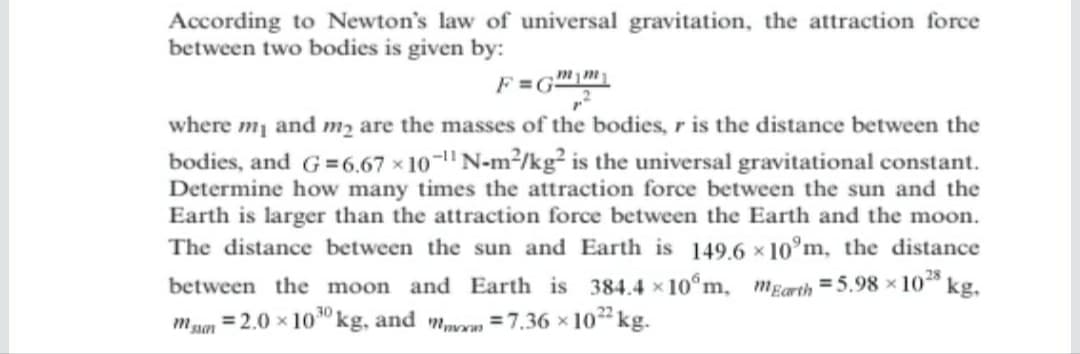 According to Newton's law of universal gravitation, the attraction force
between two bodies is given by:
where mi and m2 are the masses of the bodies, r is the distance between the
bodies, and G=6.67 × 10-" N-m²/kg² is the universal gravitational constant.
Determine how many times the attraction force between the sun and the
Earth is larger than the attraction force between the Earth and the moon.
The distance between the sun and Earth is 149.6 x 10°m, the distance
28
between the moon and Earth is 384.4 × 10°m, mEarth = 5.98 x 10“ kg,
= 2.0 x 10" kg, and mn =7.36 x 102 kg.

