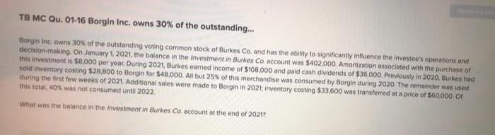 Ch
TB MC Qu. 01-16 Borgin Inc, owns 30% of the outstanding...
Borgin Inc. owns 30% of the outstanding voting common stock of Burkes Co. and has the ability to significantly influence the investee's operations and
decision-making. On January 1, 2021, the balance in the Investment in Burkes Co. account was $402,000. Amortization associated with the purchase of
this investment is $8,000 per year. During 2021, Burkes earned income of $108,000 and paid cash dividends of $36,000. Previously in 2020, Burkes had
sold inventory costing $28,800 to Borgin for $48,000. All but 25% of this merchandise was consumed by Borgin during 2020. The remainder wos used
during the first few weeks of 2021. Additional sales were made to Borgin in 2021; inventory costing $33,600 was transferred at a price of $60,000. Oor
this total, 40% was not consumed until 2022.
What was the balance in the Investment in Burkes Co. account at the end of 2021?
