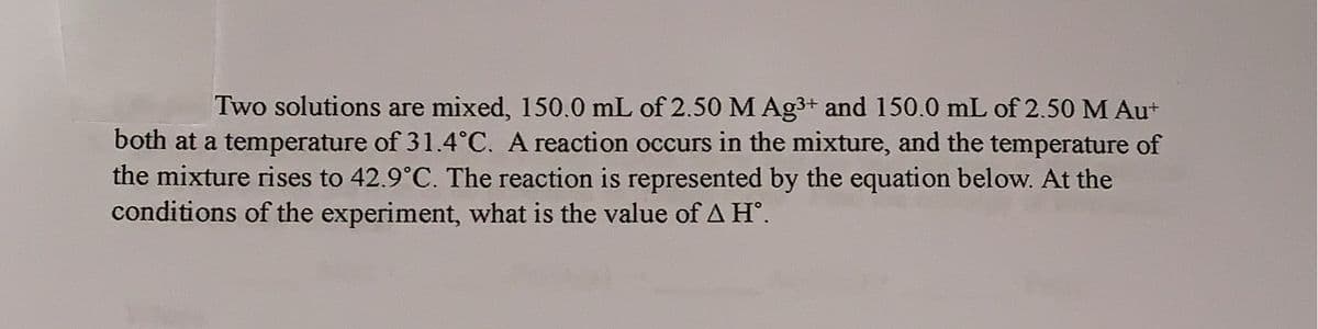 Two solutions are mixed, 150.0 mL of 2.50 M Ag³+ and 150.0 mL of 2.50 M Au+
both at a temperature of 31.4°C. A reaction occurs in the mixture, and the temperature of
the mixture rises to 42.9°C. The reaction is represented by the equation below. At the
conditions of the experiment, what is the value of A Hº.