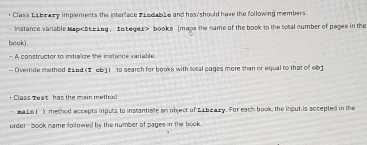 Class Library implements the interface Findable and has/should have the following members:
- Instance variable Map<String, Integer> books (maps the name of the book to the total number of pages in the
book).
- A constructor to initialize the instance variable.
-Override method find (T obj) to search for books with total pages more than or equal to that of obj.
Class Test has the main method.
main () method accepts inputs to instantiate an object of Library. For each book, the input is accepted in the
order-book name followed by the number of pages in the book.
