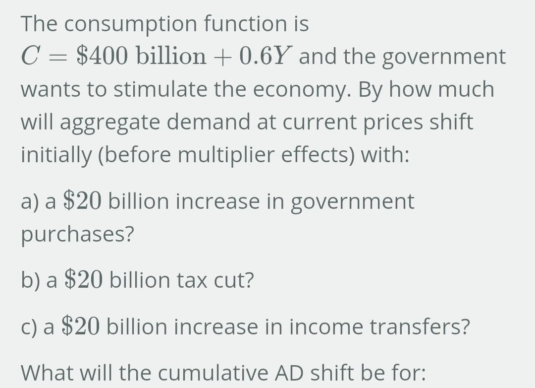 The consumption function is
C = $400 billion +0.6Y and the government
wants to stimulate the economy. By how much
will aggregate demand at current prices shift
initially (before multiplier effects) with:
a) a $20 billion increase in government
purchases?
b) a $20 billion tax cut?
c) a $20 billion increase in income transfers?
What will the cumulative AD shift be for: