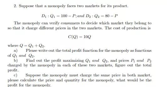 2. Suppose that a monopoly faces two markets for its product.
D₁: Q₁ = 100 P; and D₂ : Q2 = 80 - P
The monopoly can verify consumers to decide which market they belong to
so that it charge different prices in the two markets. The cost of production is
C(Q) = 10Q
where QQ₁ + Q2-
=
a) Please write out the total profit function for the monopoly as functions
of Q₁ and Q2.
b) Find out the profit maximizing Q1 and Q2, and prices P₁ and P₂
charged by the monopoly in each of these two markets, figure out the total
profit.
c)
Suppose the monopoly must charge the same price in both market,
please calculate the price and quantity for the monopoly, what would be the
profit for the monopoly.
