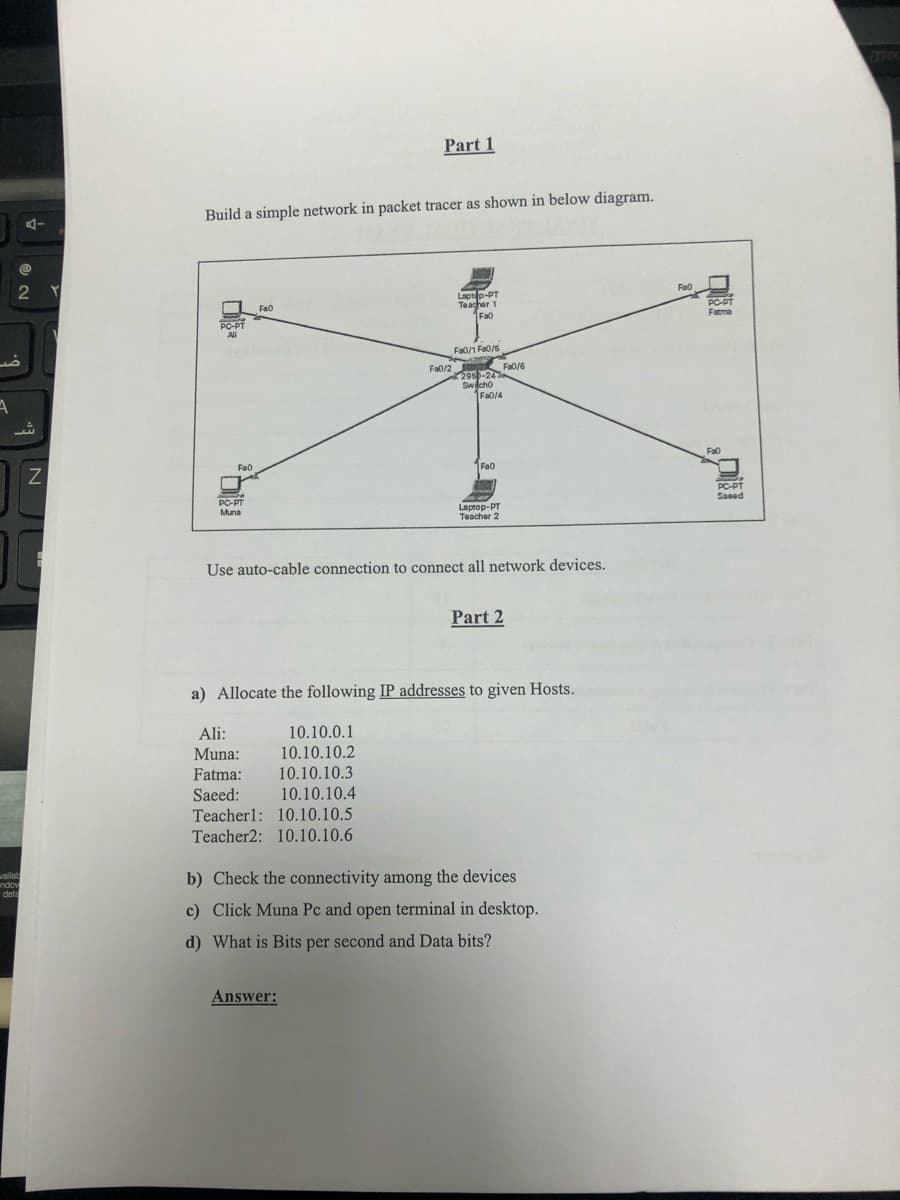 7700
Part 1
Build a simple network in packet tracer as shown in below diagram.
2 Y
Fao
Laptep-PT
Teacher 1
Fa0
Fao
PC-PT
PC-PT
Ali
Farma
Fa0/1 Fa0/S
Fa0/2
Fa0/6
2950-24
Switcho
Fa0/4
Fa0
Fa0
1FA0
PC-PT
Muna
PC-PT
Saeed
Laptop-PT
Teacher 2
Use auto-cable connection to connect all network devices.
Part 2
a) Allocate the following IP addresses to given Hosts.
Ali:
10.10.0.1
10.10.10.2
10.10.10.3
10.10.10.4
Teacherl: 10.10.10.5
Teacher2: 10.10.10.6
Muna:
Fatma:
Saeed:
waila
ndov
deta
b) Check the connectivity among the devices
c) Click Muna Pc and open terminal in desktop.
d) What is Bits per second and Data bits?
Answer:
