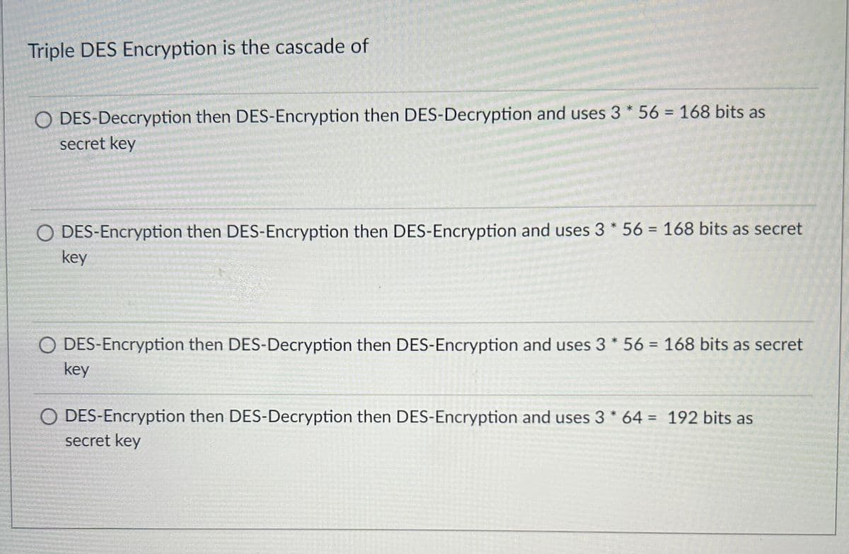 Triple DES Encryption is the cascade of
O DES-Deccryption then DES-Encryption then DES-Decryption and uses 3* 56 = 168 bits as
secret key
DES-Encryption then DES-Encryption then DES-Encryption and uses 3* 56 = 168 bits as secret
key
O DES-Encryption then DES-Decryption then DES-Encryption and uses 3* 56 = 168 bits as secret
key
O DES-Encryption then DES-Decryption then DES-Encryption and uses 3* 64 = 192 bits as
secret key