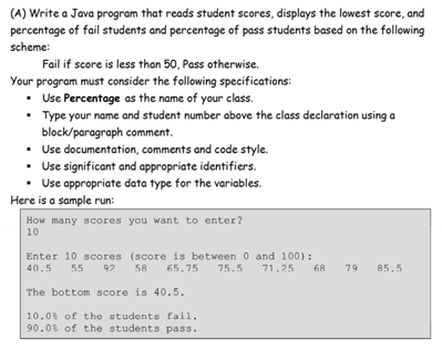 (A) Write a Java program that reads student scores, displays the lowest score, and
percentage of fail students and percentage of pass students based on the following
scheme:
Fail if score is less than 50, Pass otherwise.
Your program must consider the following specifications:
• Use Percentage as the name of your class.
• Type your name and student number above the class declaration using a
block/paragraph comment.
• Use documentation, comments and code style.
• Use significant and appropriate identifiers.
• Use appropriate data type for the variables.
Here is a sample run:
How many scores you want to enter?
10
Enter 10 scores (score is between 0 and 100):
68
71.25
40.5
55
92 58 65.75
75.5
79
85.5
The bottom score is 40.5.
10.08 of the students fail.
90.01 of the students pass.
