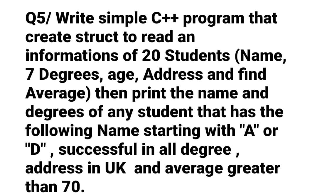 Q5/ Write simple C++ program that
create struct to read an
informations
of 20 Students (Name,
7 Degrees, age, Address and find
Average) then print the name and
degrees of any student that has the
following Name starting with "A" or
"D", successful in all degree,
address in UK and average greater
than 70.