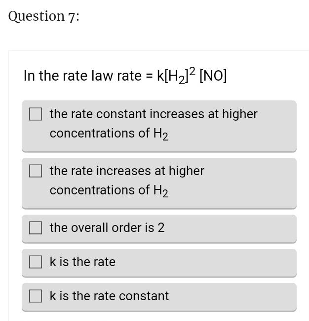 Question 7:
In the rate law rate = K[H₂]² [NO]
the rate constant increases at higher
concentrations of H₂
the rate increases at higher
concentrations of H2
the overall order is 2
k is the rate
k is the rate constant