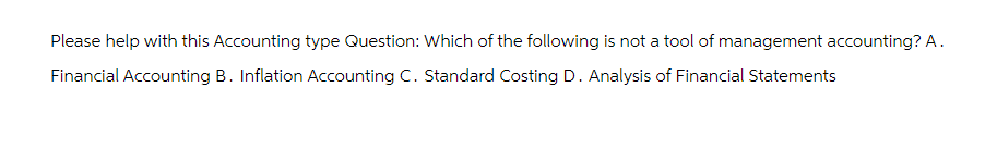 Please help with this Accounting type Question: Which of the following is not a tool of management accounting? A.
Financial Accounting B. Inflation Accounting C. Standard Costing D. Analysis of Financial Statements