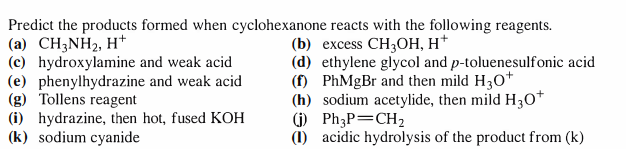 Predict the products formed when cyclohexanone reacts with the following reagents.
(a) CH3NH2, H*
(c) hydroxylamine and weak acid
(e) phenylhydrazine and weak acid
(g) Tollens reagent
(i) hydrazine, then hot, fused KOH
(k) sodium cyanide
(b) еxcess CH;ОН, Н*
(d) ethylene glycol and p-toluenesulfonic acid
(f) PhMgBr and then mild H30*
(h) sodium acetylide, then mild H3O*
() Ph;P=CH2
(1) acidic hydrolysis of the product from (k)
