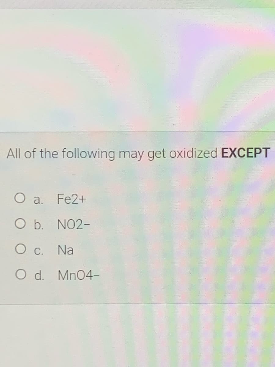 All of the following may get oxidized EXCEPT
O a.
Fe2+
O b. NO2-
O C.
Na
O d. Mn04-
