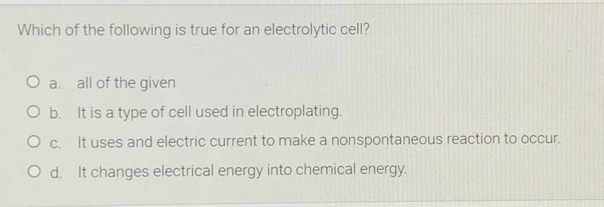 Which of the following is true for an electrolytic cell?
a.
all of the given
O b. It is a type of cell used in electroplating.
O c.
It uses and electric current to make a nonspontaneous reaction to occur.
O d. It changes electrical energy into chemical energy.
