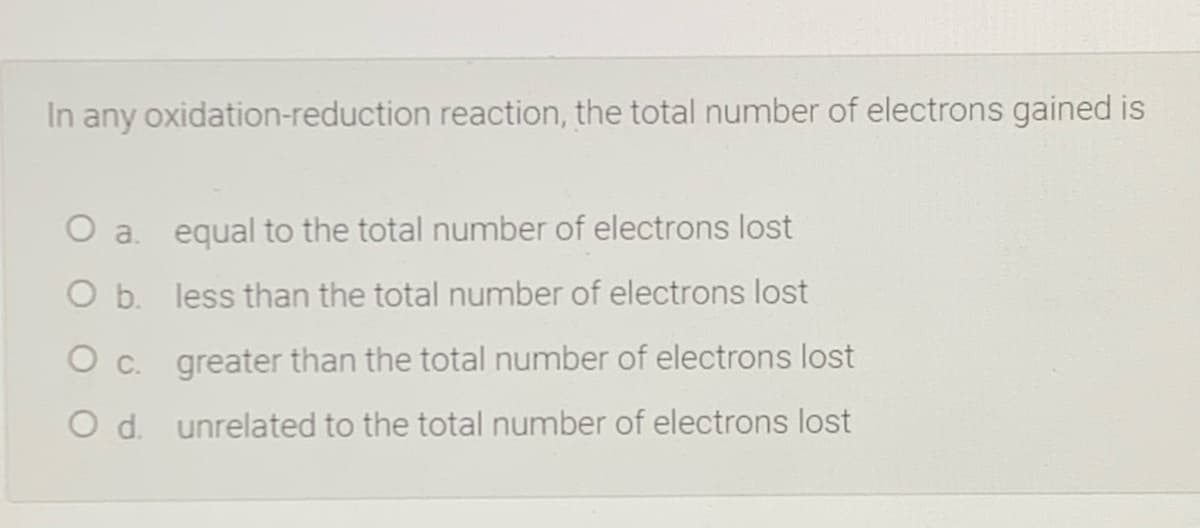 In any oxidation-reduction reaction, the total number of electrons gained is
O a. equal to the total number of electrons lost
O b. less than the total number of electrons lost
O c. greater than the total number of electrons lost
O d. unrelated to the total number of electrons lost
