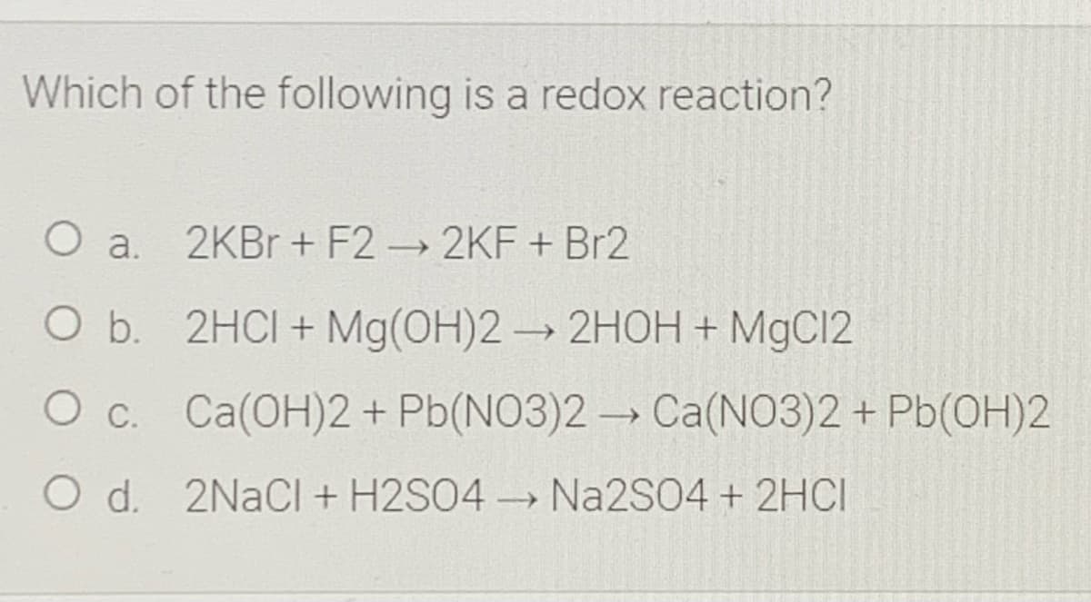 Which of the following is a redox reaction?
O a. 2KBr + F2 2KF + Br2
O b. 2HCI+ Mg(OH)2→2HOH + MgCl2
O c. Ca(OH)2+ Pb(NO3)2 → Ca(NO3)2 + Pb(OH)2
O d. 2NaCl + H2SO4 → Na2S04 + 2HCI
