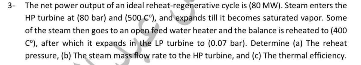 3- The net power output of an ideal reheat-regenerative cycle is (80 MW). Steam enters the
HP turbine at (80 bar) and (500 C°), and expands till it becomes saturated vapor. Some
of the steam then goes to an open feed water heater and the balance is reheated to (400
C°), after which it expands in the LP turbine to (0.07 bar). Determine (a) The reheat
pressure, (b) The steam mass flow rate to the HP turbine, and (c) The thermal efficiency.
