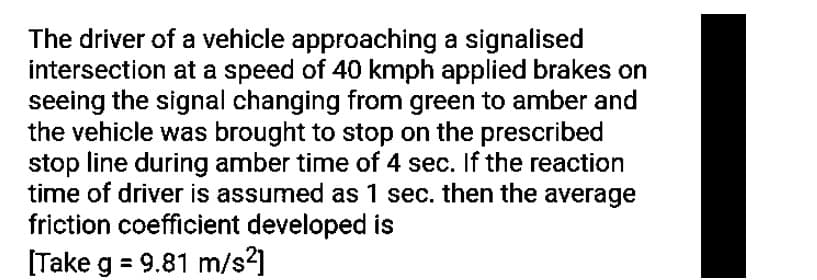 The driver of a vehicle approaching a signalised
intersection at a speed of 40 kmph applied brakes on
seeing the signal changing from green to amber and
the vehicle was brought to stop on the prescribed
stop line during amber time of 4 sec. If the reaction
time of driver is assumed as 1 sec. then the average
friction coefficient developed is
[Take g = 9.81 m/s²]