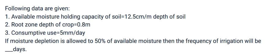 Following data are given:
1. Available moisture holding capacity of soil-12.5cm/m depth of soil
2. Root zone depth of crop=0.8m
3. Consumptive use=5mm/day
If moisture depletion is allowed to 50% of available moisture then the frequency of irrigation will be
___days.