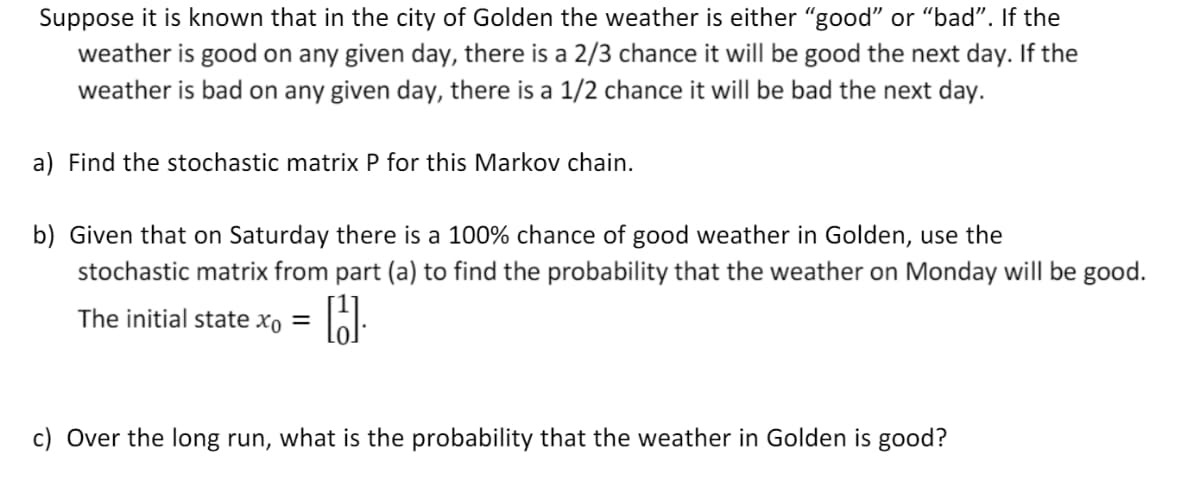 Suppose it is known that in the city of Golden the weather is either "good" or "bad". If the
weather is good on any given day, there is a 2/3 chance it will be good the next day. If the
weather is bad on any given day, there is a 1/2 chance it will be bad the next day.
a) Find the stochastic matrix P for this Markov chain.
b) Given that on Saturday there is a 100% chance of good weather in Golden, use the
stochastic matrix from part (a) to find the probability that the weather on Monday will be good.
The initial state xo =
c) Over the long run, what is the probability that the weather in Golden is good?
