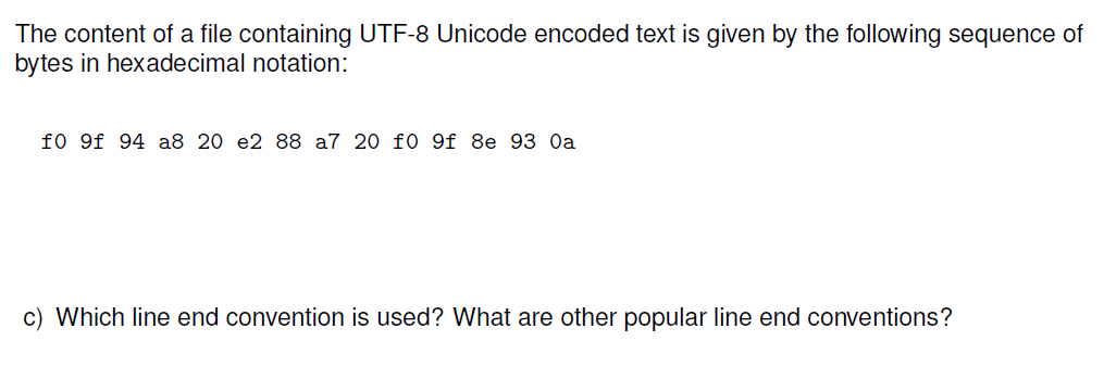 The content of a file containing UTF-8 Unicode encoded text is given by the following sequence of
bytes in hexadecimal notation:
f0 9f 94 a8 20 e2 88 a7 20 f0 9f 8e 93 Oa
c) Which line end convention is used? What are other popular line end conventions?
