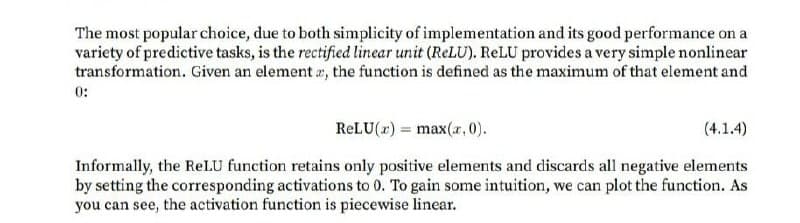 The most popular choice, due to both simplicity of implementation and its good performance on a
variety of predictive tasks, is the rectified linear unit (ReLU). RELU provides a very simple nonlinear
transformation. Given an element r, the function is defined as the maximum of that element and
0:
RELU(x) = max(r, 0).
(4.1.4)
Informally, the RelLU function retains only positive elements and discards all negative elements
by setting the corresponding activations to 0. To gain some intuition, we can plot the function. As
you can see, the activation function is piecewise linear.
