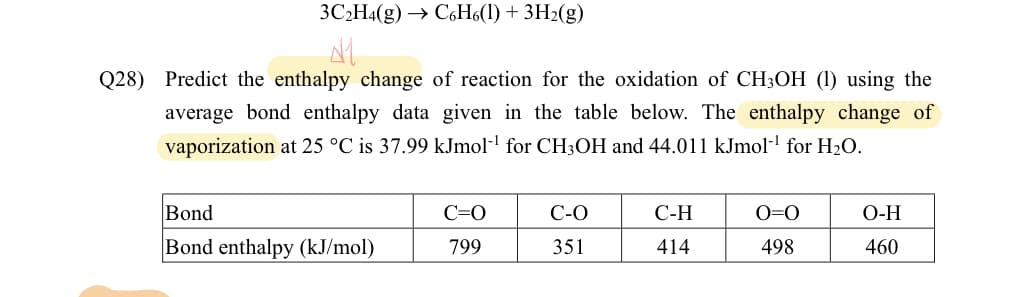 3C2H4(g) → C6H6(1) + 3H₂(g)
Q28) Predict the enthalpy change of reaction for the oxidation of CH3OH (1) using the
average bond enthalpy data given in the table below. The enthalpy change of
vaporization at 25 °C is 37.99 kJmol-¹ for CH3OH and 44.011 kJmol-¹ for H₂O.
Bond
Bond enthalpy (kJ/mol)
C=O
799
C-O
351
C-H
414
0=0
498
O-H
460