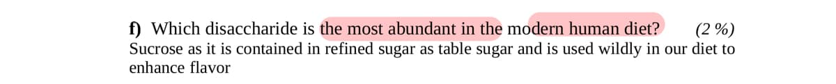 f) Which disaccharide is the most abundant in the modern human diet? (2%)
Sucrose as it is contained in refined sugar as table sugar and is used wildly in our diet to
enhance flavor