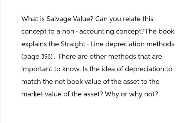 What is Salvage Value? Can you relate this
concept to a non-accounting concept? The book
explains the Straight - Line depreciation methods
(page 396). There are other methods that are
important to know. Is the idea of depreciation to
match the net book value of the asset to the
market value of the asset? Why or why not?