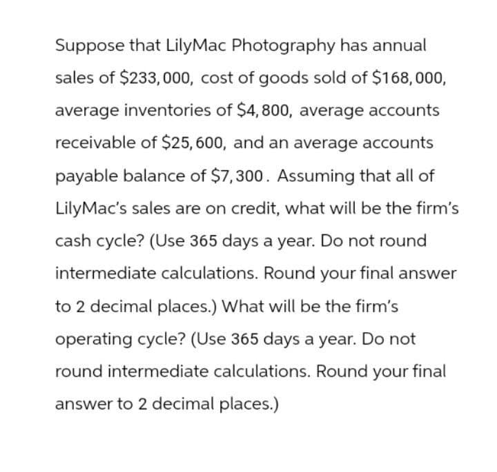Suppose that LilyMac Photography has annual
sales of $233,000, cost of goods sold of $168,000,
average inventories of $4,800, average accounts
receivable of $25,600, and an average accounts
payable balance of $7,300. Assuming that all of
LilyMac's sales are on credit, what will be the firm's
cash cycle? (Use 365 days a year. Do not round
intermediate calculations. Round your final answer
to 2 decimal places.) What will be the firm's
operating cycle? (Use 365 days a year. Do not
round intermediate calculations. Round your final
answer to 2 decimal places.)