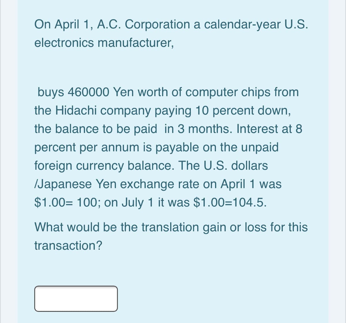 On April 1, A.C. Corporation a calendar-year U.S.
electronics manufacturer,
buys 460000 Yen worth of computer chips from
the Hidachi company paying 10 percent down,
the balance to be paid in 3 months. Interest at 8
percent per annum is payable on the unpaid
foreign currency balance. The U.S. dollars
/Japanese Yen exchange rate on April 1 was
$1.00= 100; on July 1 it was $1.00=104.5.
What would be the translation gain or loss for this
transaction?
