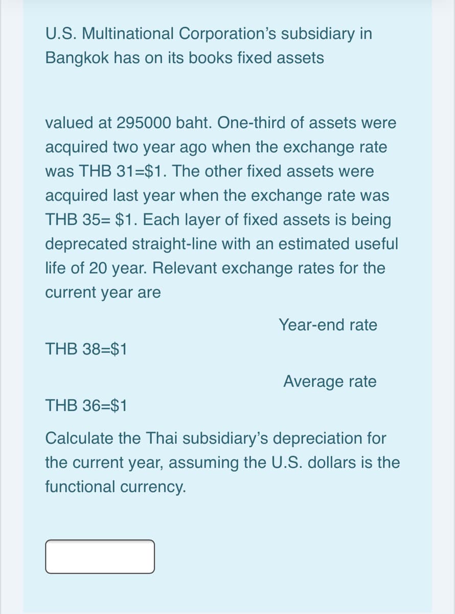 U.S. Multinational Corporation's subsidiary in
Bangkok has on its books fixed assets
valued at 295000 baht. One-third of assets were
acquired two year ago when the exchange rate
was THB 31=$1. The other fixed assets were
acquired last year when the exchange rate was
THB 35= $1. Each layer of fixed assets is being
deprecated straight-line with an estimated useful
life of 20 year. Relevant exchange rates for the
current year are
Year-end rate
THB 38=$1
Average rate
THB 36=$1
Calculate the Thai subsidiary's depreciation for
the current year, assuming the U.S. dollars is the
functional currency.
