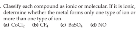 - Classify each compound as ionic or molecular. If it is ionic,
determine whether the metal forms only one type of ion or
more than one type of ion.
(a) CoCl2 (b) CF4
(c) BaSO4 (d) NO
