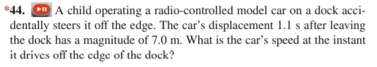 *44. D A child operating a radio-controlled model car on a dock acci-
dentally steers it off the edge. The car's displacement 1.1 s after leaving
the dock has a magnitude of 7.0 m. What is the car's speed at the instant
it drives off the cdge of the dock?
