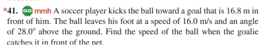 *41. Go mmh A soccer player kicks the ball toward a goal that is 16.8 m in
front of him. The ball leaves his foot at a speed of 16.0 m/s and an angle
of 28.0° above the ground. Find the speed of the ball when the goalie
catches it in front of the net.
