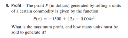 8. Profit The profit P (in dollars) generated by selling x units
of a certain commodity is given by the function
P(x) = -1500 + 12x – 0.004x²
What is the maximum profit, and how many units must be
sold to generate it?
