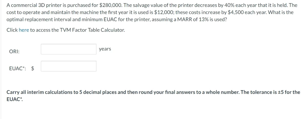 A commercial 3D printer is purchased for $280,000. The salvage value of the printer decreases by 40% each year that it is held. The
cost to operate and maintain the machine the first year it is used is $12,000; these costs increase by $4,500 each year. What is the
optimal replacement interval and minimum EUAC for the printer, assuming a MARR of 13% is used?
Click here to access the TVM Factor Table Calculator.
ORI:
EUAC*: $
years
Carry all interim calculations to 5 decimal places and then round your final answers to a whole number. The tolerance is ±5 for the
EUAC*.