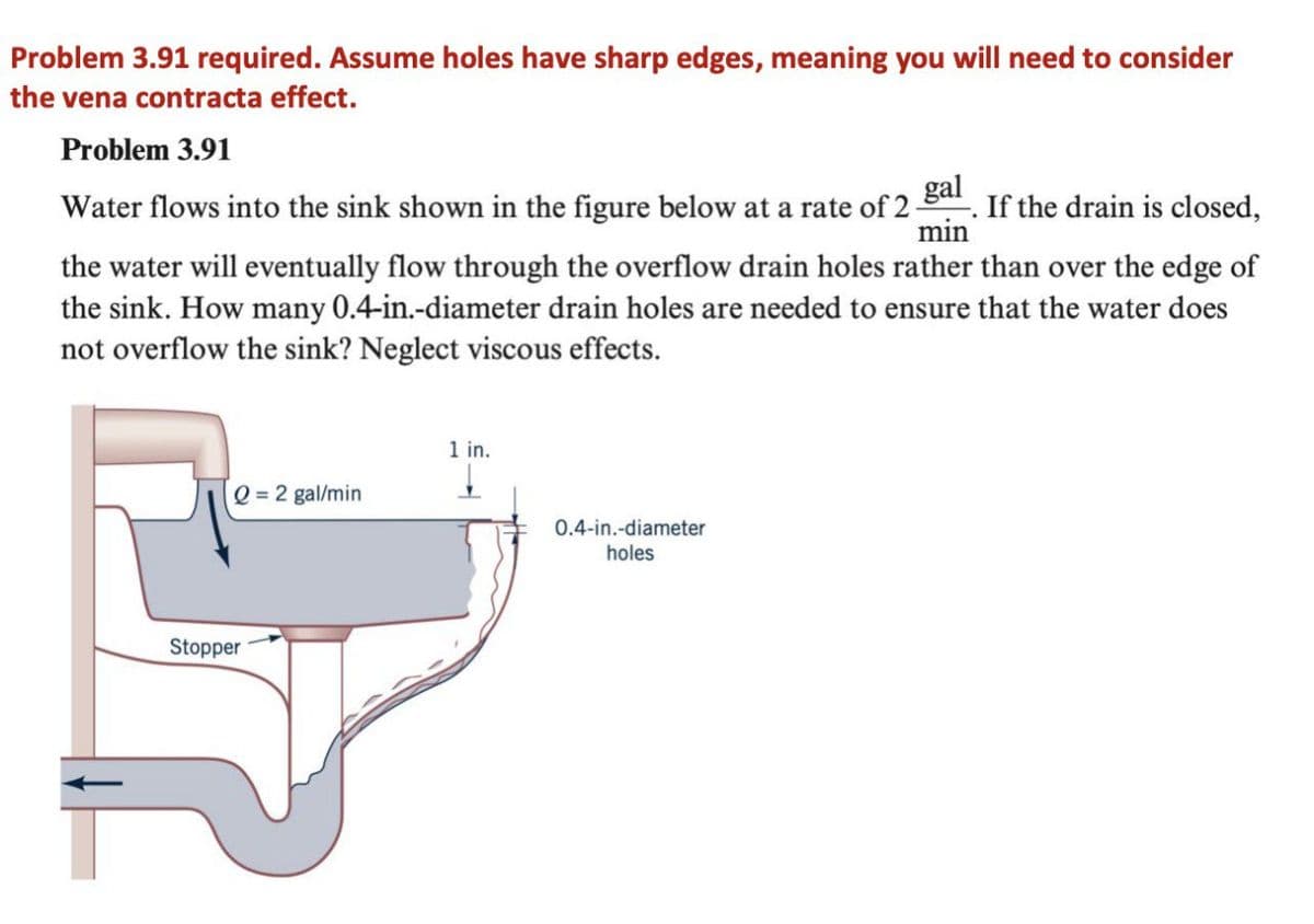 Problem 3.91 required. Assume holes have sharp edges, meaning you will need to consider
the vena contracta effect.
Problem 3.91
Water flows into the sink shown in the figure below at a rate of 2 . If the drain is closed,
min
the water will eventually flow through the overflow drain holes rather than over the edge of
the sink. How many 0.4-in.-diameter drain holes are needed to ensure that the water does
not overflow the sink? Neglect viscous effects.
1 in.
Q = 2 gal/min
0.4-in.-diameter
holes
Stopper
