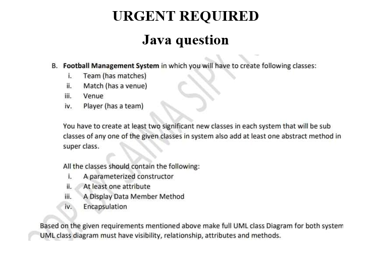 URGENT REQUIRED
Java question
B. Football Management System in which you will have to create following classes:
i. Team (has matches)
Match (has a venue)
iii.
iv. Player (has a team)
ii.
Venue
You have to create at least two significant new classes in each system that will be sub
classes of any one of the given classes in system also add at least one abstract method in
super class.
All the classes should contain the following:
i. A parameterized constructor
ii. At least one attribute
iii. A Display Data Member Method
iv. Encapsulation
Based on the given requirements mentioned above make full UML class Diagram for both system
UML class diagram must have visibility, relationship, attributes and methods.
