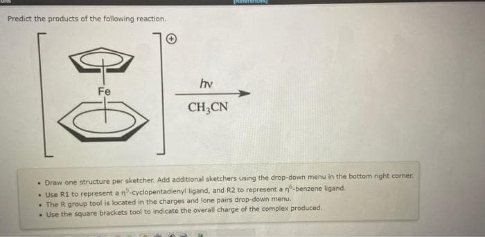 Predict the products of the following reaction.
Fe
A
hv
CH3CN
structure per sketcher. Add additional sketchers using the drop-down menu in the bottom right corner.
• Draw
one
• Use R1 to represent a n-cyclopentadienyl ligand, and R2 to represent a nº-benzene ligand.
• The R group tool is located in the charges and lone pairs drop-down menu.
. Use the square brackets tool to indicate the overall charge of the complex produced.