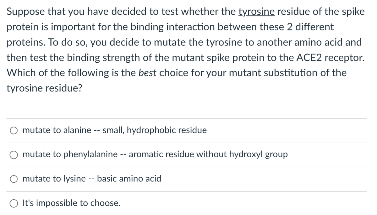 Suppose that you have decided to test whether the tyrosine residue of the spike
protein is important for the binding interaction between these 2 different
proteins. To do so, you decide to mutate the tyrosine to another amino acid and
then test the binding strength of the mutant spike protein to the ACE2 receptor.
Which of the following is the best choice for your mutant substitution of the
tyrosine residue?
mutate to alanine -- small, hydrophobic residue
mutate to phenylalanine -- aromatic residue without hydroxyl group
mutate to lysine -- basic amino acid
It's impossible to choose.