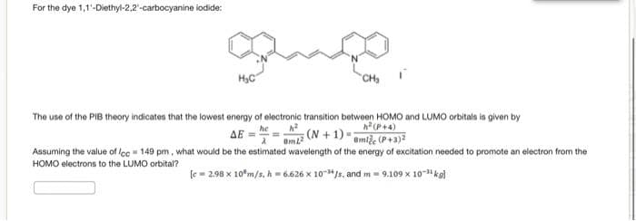 For the dye 1,1'-Diethyl-2,2-carbocyanine iodide:
gamo,
CH₂
The use of the PIB theory indicates that the lowest energy of electronic transition between HOMO and LUMO orbitals is given by
h² (P+4)
he
h²
ΔΕ
(N+1) amle (P+3)²
8mL2
Assuming the value of lcc = 149 pm, what would be the estimated wavelength of the energy of excitation needed to promote an electron from the
HOMO electrons to the LUMO orbital?
[c= 2.98 x 10 m/s, h = 6.626 x 10¹/s, and m= 9.109 x 10-¹¹ kg]