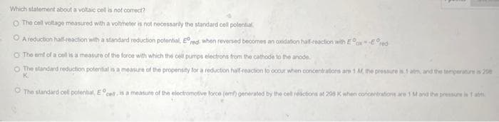 Which statement about a voltaic cell is not correct?
O The cell voltage measured with a voltmeter is not necessarily the standard cell potential
ⒸA reduction half-reaction with a standard reduction potential, Ered when reversed becomes an oxidation half-reaction with Ex-Ered
O The emf of a cell is a measure of the force with which the cell pumps electrons from the cathode to the anode
O The standard reduction potential is a measure of the propensity for a reduction half-reaction to occur when concentrations are 1 M, the pressure as1 atm, and the temperature is 200
K.
The standard cell potential, Ece is a measure of the electromotive force (em generated by the cell reactions at 298 K when concentrations are 1 M and the pressure in