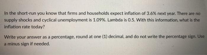 In the short-run you know that firms and households expect inflation of 3.6% next year. There are no
supply shocks and cyclical unemployment is 1.09%. Lambda is 0.5. With this information, what is the
inflation rate today?
Write your answer as a percentage, round at one (1) decimal, and do not write the percentage sign. Use
a minus sign if needed.
